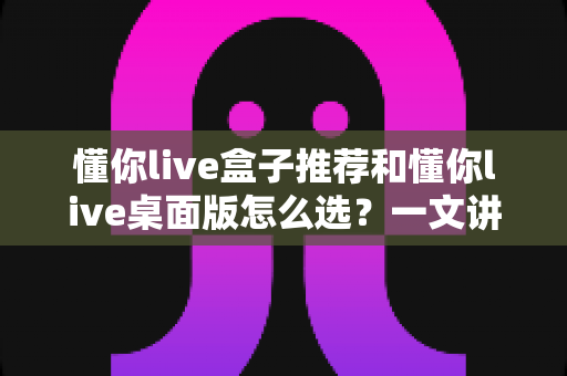 懂你live盒子推荐和懂你live桌面版怎么选?一文讲清两大版本差异与选购全攻略 懂你live盒子推荐和懂你live桌面版怎么选?一文讲清两大版本差异与选购全攻略