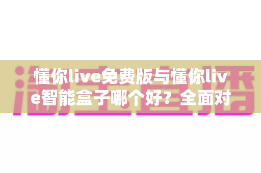 懂你live免费版与懂你live智能盒子哪个好？全面对比分析帮你做出最佳选择