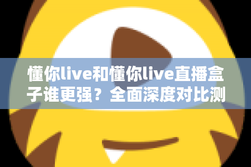懂你live和懂你live直播盒子谁更强？全面深度对比测评，看完这篇不再纠结