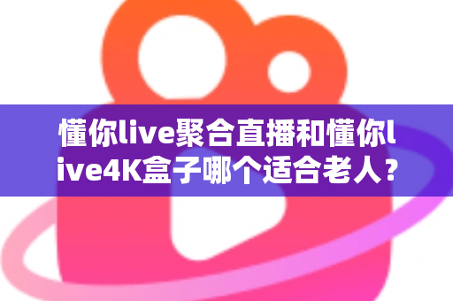 懂你live聚合直播和懂你live4K盒子哪个适合老人？为长辈挑选观影方案的超实用全攻略