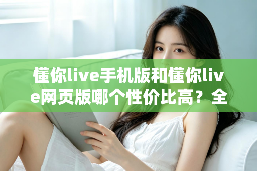 懂你live手机版和懂你live网页版哪个性价比高?全方位对比分析帮你选对版本不花冤枉钱 懂你live手机版和懂你live网页版哪个性价比高?全方位对比分析帮你选对版本不花冤枉钱