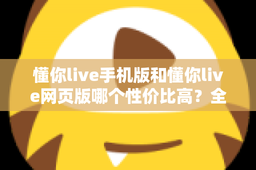 懂你live手机版和懂你live网页版哪个性价比高?全方位对比分析帮你选对版本不花冤枉钱 懂你live手机版和懂你live网页版哪个性价比高?全方位对比分析帮你选对版本不花冤枉钱