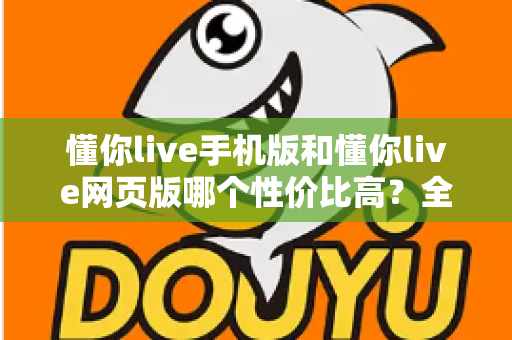 懂你live手机版和懂你live网页版哪个性价比高？全方位对比分析帮你选对版本不花冤枉钱