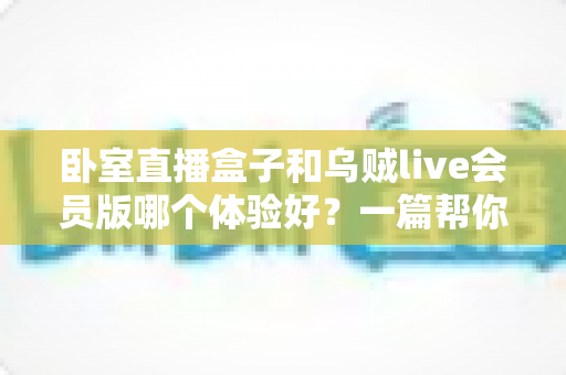 卧室直播盒子和乌贼live会员版哪个体验好？一篇帮你选对直播方案的深度对比指南