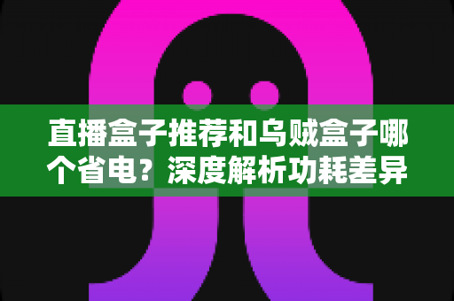 直播盒子推荐和乌贼盒子哪个省电？深度解析功耗差异与高性价比省电盒子选购指南