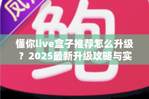 懂你live盒子推荐怎么升级?2025最新升级攻略与实用技巧全解析 懂你live盒子推荐怎么升级?2025最新升级攻略与实用技巧全解析