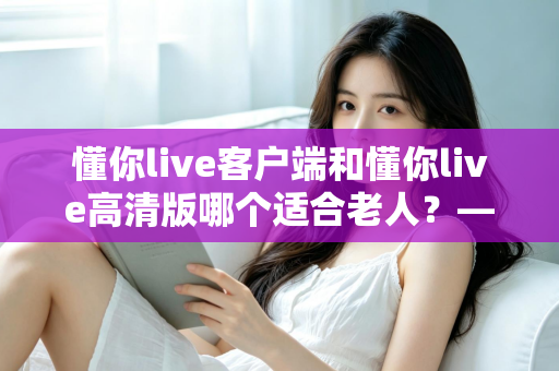 懂你live客户端和懂你live高清版哪个适合老人?——专为银发用户打造的详细选择指南 懂你live客户端和懂你live高清版哪个适合老人?——专为银发用户打造的详细选择指南