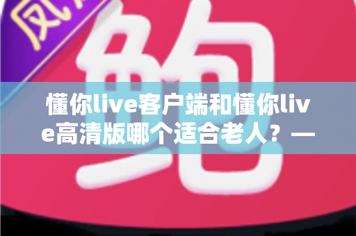 懂你live客户端和懂你live高清版哪个适合老人？——专为银发用户打造的详细选择指南