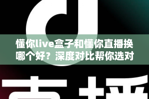 懂你live盒子和懂你直播换哪个好？深度对比帮你选对不踩坑