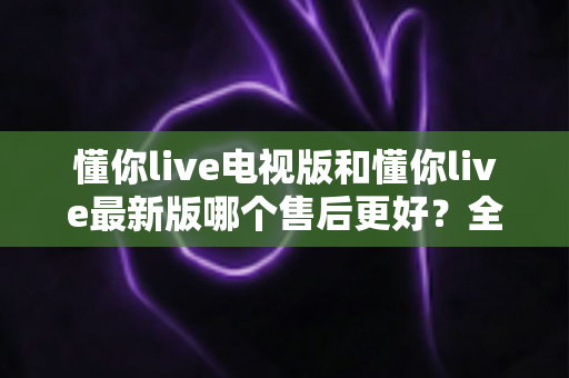 懂你live电视版和懂你live最新版哪个售后更好？全方位对比解析帮你选对版本