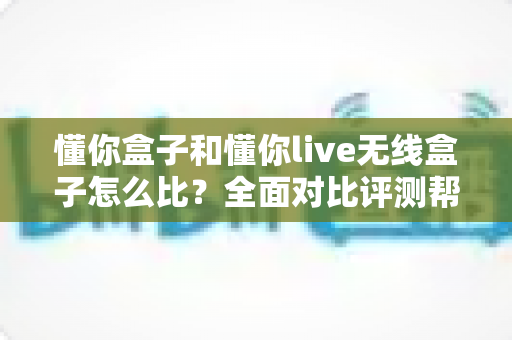 懂你盒子和懂你live无线盒子怎么比?全面对比评测帮你选对不选贵 懂你盒子和懂你live无线盒子怎么比?全面对比评测帮你选对不选贵