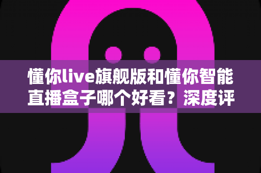 懂你live旗舰版和懂你智能直播盒子哪个好看？深度评测帮你选对直播神器
