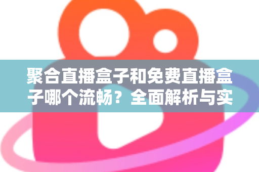 聚合直播盒子和免费直播盒子哪个流畅？全面解析与实用选购指南