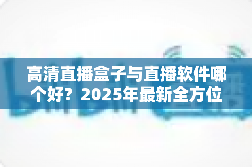高清直播盒子与直播软件哪个好？2025年最新全方位选购指南与深度对比解析