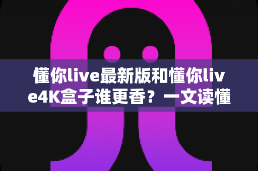 懂你live最新版和懂你live4K盒子谁更香？一文读懂软件与硬件方案的真实差距