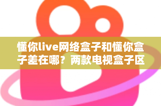 懂你live网络盒子和懂你盒子差在哪?两款电视盒子区别全解析与选购指南 懂你live网络盒子和懂你盒子差在哪?两款电视盒子区别全解析与选购指南