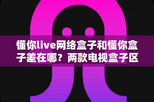 懂你live网络盒子和懂你盒子差在哪?两款电视盒子区别全解析与选购指南 懂你live网络盒子和懂你盒子差在哪?两款电视盒子区别全解析与选购指南