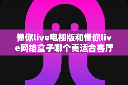 懂你live电视版和懂你live网络盒子哪个更适合客厅？全面解析家庭观影最优选择方案