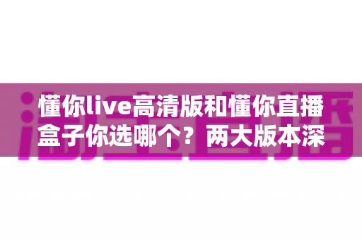 懂你live高清版和懂你直播盒子你选哪个？两大版本深度对比，看完这篇再决定不后悔