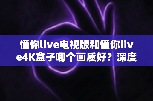懂你live电视版和懂你live4K盒子哪个画质好？深度对比解析，帮你选对观影设备