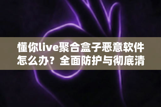 懂你live聚合盒子恶意软件怎么办？全面防护与彻底清除实用指南