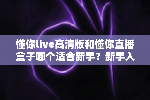懂你live高清版和懂你直播盒子哪个适合新手？新手入门选型全攻略与真实使用体验解析