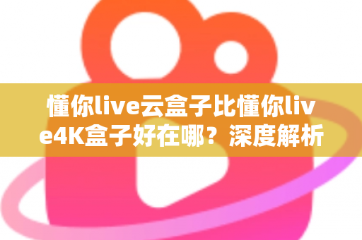 懂你live云盒子比懂你live4K盒子好在哪？深度解析云盒子五大核心优势，帮你选对不踩坑