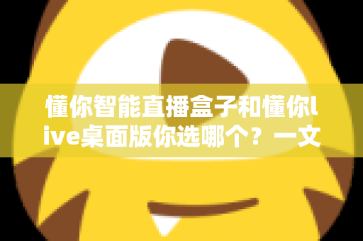 懂你智能直播盒子和懂你live桌面版你选哪个？一文读懂两者差异与选购指南