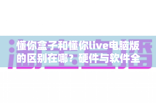 懂你盒子和懂你live电脑版的区别在哪?硬件与软件全维度对比,帮你选对不选贵 懂你盒子和懂你live电脑版的区别在哪?硬件与软件全维度对比,帮你选对不选贵