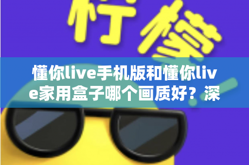 懂你live手机版和懂你live家用盒子哪个画质好?深度对比测评帮你选对设备 懂你live手机版和懂你live家用盒子哪个画质好?深度对比测评帮你选对设备