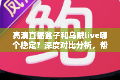 高清直播盒子和乌贼live哪个稳定？深度对比分析，帮你选出最省心的高清直播观看方案