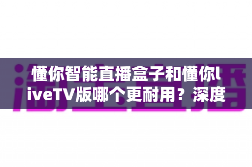 懂你智能直播盒子和懂你liveTV版哪个更耐用？深度对比解析助您做出明智选择