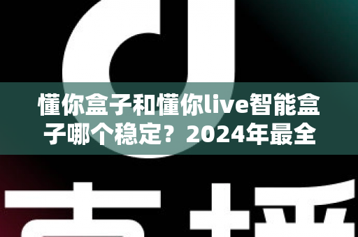 懂你盒子和懂你live智能盒子哪个稳定?2024年最全稳定性对比评测指南 懂你盒子和懂你live智能盒子哪个稳定?2024年最全稳定性对比评测指南