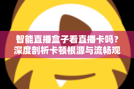 智能直播盒子看直播卡吗？深度剖析卡顿根源与流畅观看全攻略