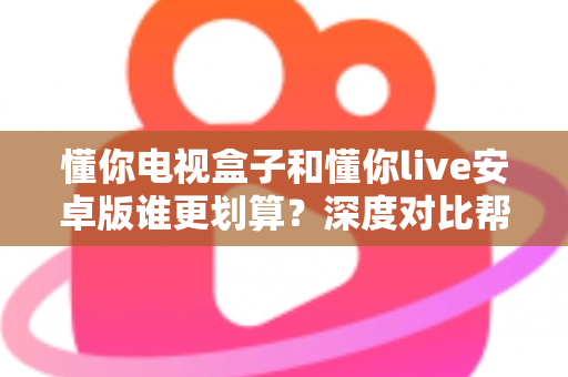 懂你电视盒子和懂你live安卓版谁更划算？深度对比帮你选出高性价比观影方案