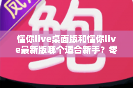 懂你live桌面版和懂你live最新版哪个适合新手?零基础用户版本选择全攻略与实用对比指南 懂你live桌面版和懂你live最新版哪个适合新手?零基础用户版本选择全攻略与实用对比指南