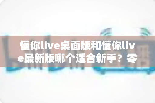 懂你live桌面版和懂你live最新版哪个适合新手？零基础用户版本选择全攻略与实用对比指南
