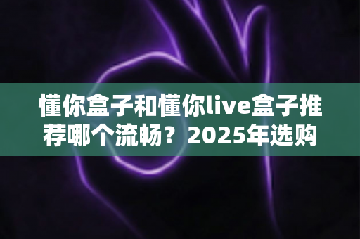 懂你盒子和懂你live盒子推荐哪个流畅？2025年选购全攻略帮你一次搞懂