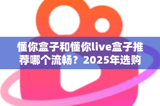 懂你盒子和懂你live盒子推荐哪个流畅？2025年选购全攻略帮你一次搞懂