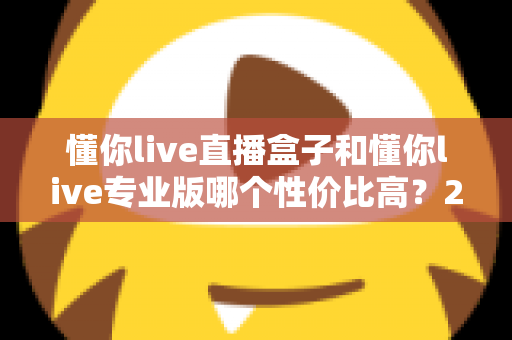 懂你live直播盒子和懂你live专业版哪个性价比高？2025年最全选购对比指南，帮你花对每一分钱