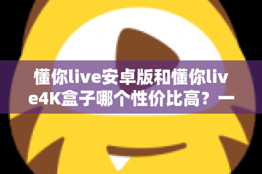懂你live安卓版和懂你live4K盒子哪个性价比高?一文讲清成本、画质与适用人群 懂你live安卓版和懂你live4K盒子哪个性价比高?一文讲清成本、画质与适用人群