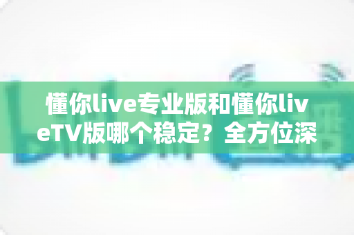 懂你live专业版和懂你liveTV版哪个稳定？全方位深度对比与实用选择指南