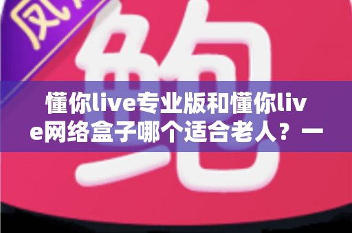 懂你live专业版和懂你live网络盒子哪个适合老人？一文看懂选购要点，让长辈看电视更省心