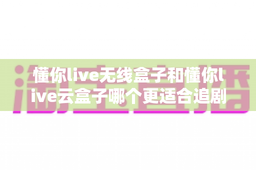 懂你live无线盒子和懂你live云盒子哪个更适合追剧?追剧党必看的深度选购对比指南 懂你live无线盒子和懂你live云盒子哪个更适合追剧?追剧党必看的深度选购对比指南