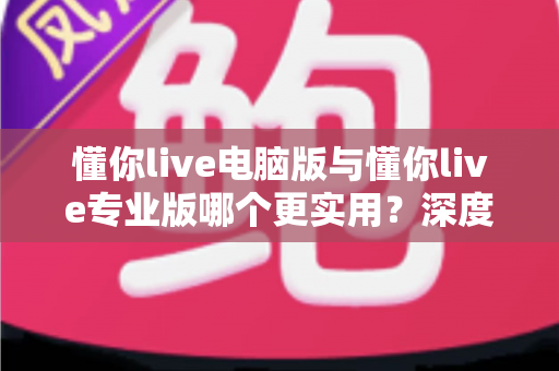懂你live电脑版与懂你live专业版哪个更实用?深度对比评测帮你选出最适合的版本 懂你live电脑版与懂你live专业版哪个更实用?深度对比评测帮你选出最适合的版本