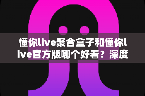 懂你live聚合盒子和懂你live官方版哪个好看？深度对比评测帮你选出心仪版本