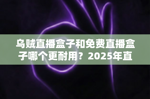 乌贼直播盒子和免费直播盒子哪个更耐用？2025年直播盒子耐用性深度对比与避坑选购指南