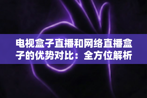 电视盒子直播和网络直播盒子的优势对比：全方位解析两大观影方案，帮你找到最适合家庭的直播设备