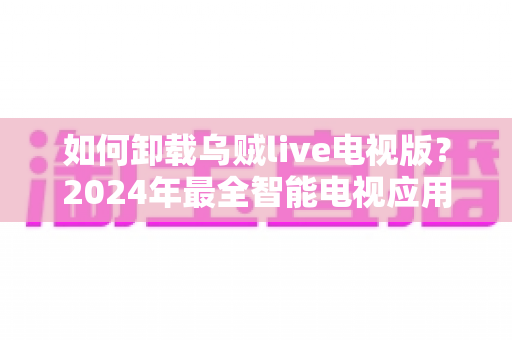 如何卸载乌贼live电视版？2024年最全智能电视应用卸载教程与实用技巧
