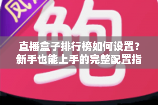 直播盒子排行榜如何设置？新手也能上手的完整配置指南与运营技巧